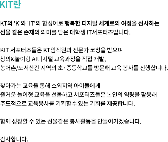 KIT란. KT의 'K'와 'IT'의 합성어로 행복한 디지털 세계로의 여정을 선사하는  선물 같은 존재의 의미를 담은 대학생 IT서포터즈입니다. KIT 서포터즈들은 KT임직원과 전문가 코칭을 받으며 창의&놀이형 AI디지털 교육과정을 직접 개발, 농어촌/도서산간 지역의 초중등학교를 방문해 교육 봉사를 진행합니다. 찾아가는 교육을 통해 소외지역 아이들에게 즐거운 놀이형 교육을 선물하고 서포터즈들은 본인의 역량을 활용해 주도적으로 교육봉사를 기획할수 있는 기회를 제공합니다. 함께 성장할 수 있는 선물같은 봉사활동을 만들어가겠습니다. 감사합니다.