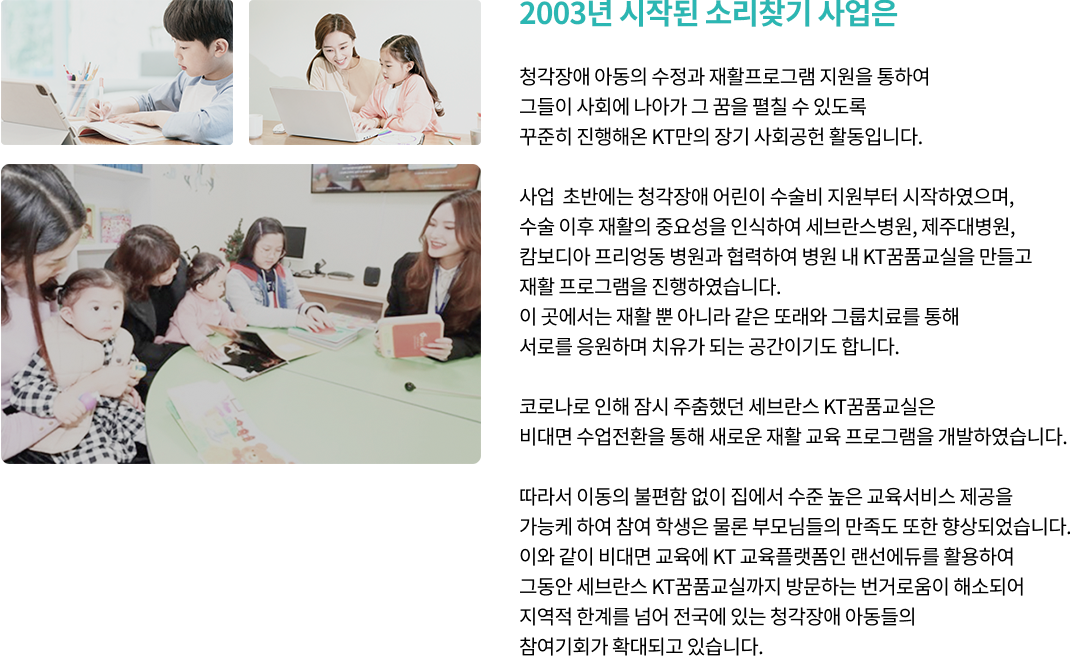 2003년 시작된 소리찾기 사업은. 그간 많은 청각장애 아동이 수술과 재활을 통하여 사회에 나아가 그 꿈을 펼칠 수 있도록 꾸준히 진행해온 KT만의 장기 사회공헌 활동입니다. 사업 초반에는 청각장애 어린이 수술비 지원부터 시작하였으며, 수술 이후 재활의 중요성을 인식하여 세브란스병원, 제주대병원, 캄보디아 프리미엄 병원과 협력하여 병원 내 KT꿈품교실을 만들고 재활 프로그램을 진행하였습니다. 이 곳에서는 재활 뿐 아니라 같은 또래와 그룹치료를 통해 서로를 응원하며 치유가 되는 공간이기도 합니다. 코로나로 인해 잠시 주춤했던 세브란스 꿈품교실은 비대면 수업전환을 통해 새로운 재활 교육 프로그램을 개발하였습니다. 따라서 이동의 불편함 없이 집에서 수준 높은 교육서비스 제공을 가능케 하여 참여 학생은 물론 부모님들의 만족도 또한 향상되었습니다. 이와 같이 비대면 교육에 KT 교육플랫폼인 랜선에듀를 활용하여 그동안 세브란스 꿈품교실까지 방문하는 번거로움이 해소되어 지역적 한계를 넘어 전국에 있는 청각장애 아동들의 참여기회가 확대되고 있습니다.